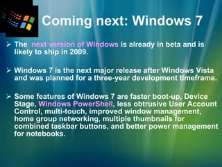 Coming next: Windows 7 The  next version of Windows  is already in beta and is likely to ship in 2009. Windows 7 is the next major release after Windows Vista and was planned for a three-year development timeframe. Some features of Windows 7 are faster boot-up, Device Stage,  Windows PowerShell , less obtrusive User Account Control, multi-touch, improved window management, home group networking, multiple thumbnails for combined taskbar buttons, and better power management for notebooks. 