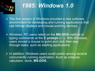 1985: Windows 1.0 The first version of Windows provided a new software environment for developing and running applications that use bitmap displays and mouse pointing devices.  Windows, PC users relied on the  MS-DOS  method of typing commands at the  C prompt  (C:\). With Windows, users moved a mouse to point and click their way through tasks, such as starting applications. In addition, Windows users could switch among several concurrently running application. Such as notepad, calculator, clock,  MS-DOS. 