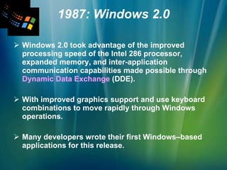 1987: Windows 2.0 Windows 2.0 took advantage of the improved processing speed of the Intel 286 processor, expanded memory, and inter-application communication capabilities made possible through  Dynamic Data Exchange  (DDE).  With improved graphics support and use keyboard combinations to move rapidly through Windows operations.  Many developers wrote their first Windows–based applications for this release. 