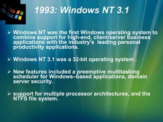 1993: Windows NT 3.1 Windows NT was the first Windows operating system to combine support for high-end, client/server business applications with the industry's  leading personal productivity applications. Windows NT 3.1 was a 32-bit operating system .  New features included a preemptive multitasking scheduler for Windows–based applications, domain server security. support for multiple processor architectures, and the NTFS file system. 