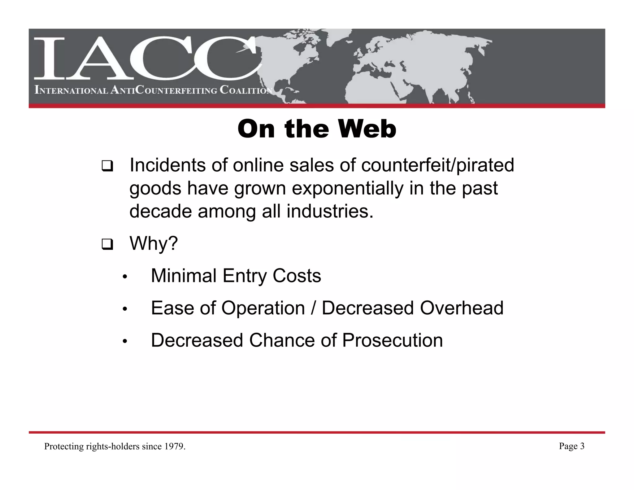 On the Web
                        Incidents of online sales of counterfeit/pirated
                        goods have grown exponentially in the past
                        decade among all industries
                                           industries.
                        Why?
                    •      Minimal Entry Costs
                    •      Ease of Operation / Decreased Overhead
                    •      Decreased Chance of Prosecution




Protecting rights-holders since 1979.                                      Page 3
 