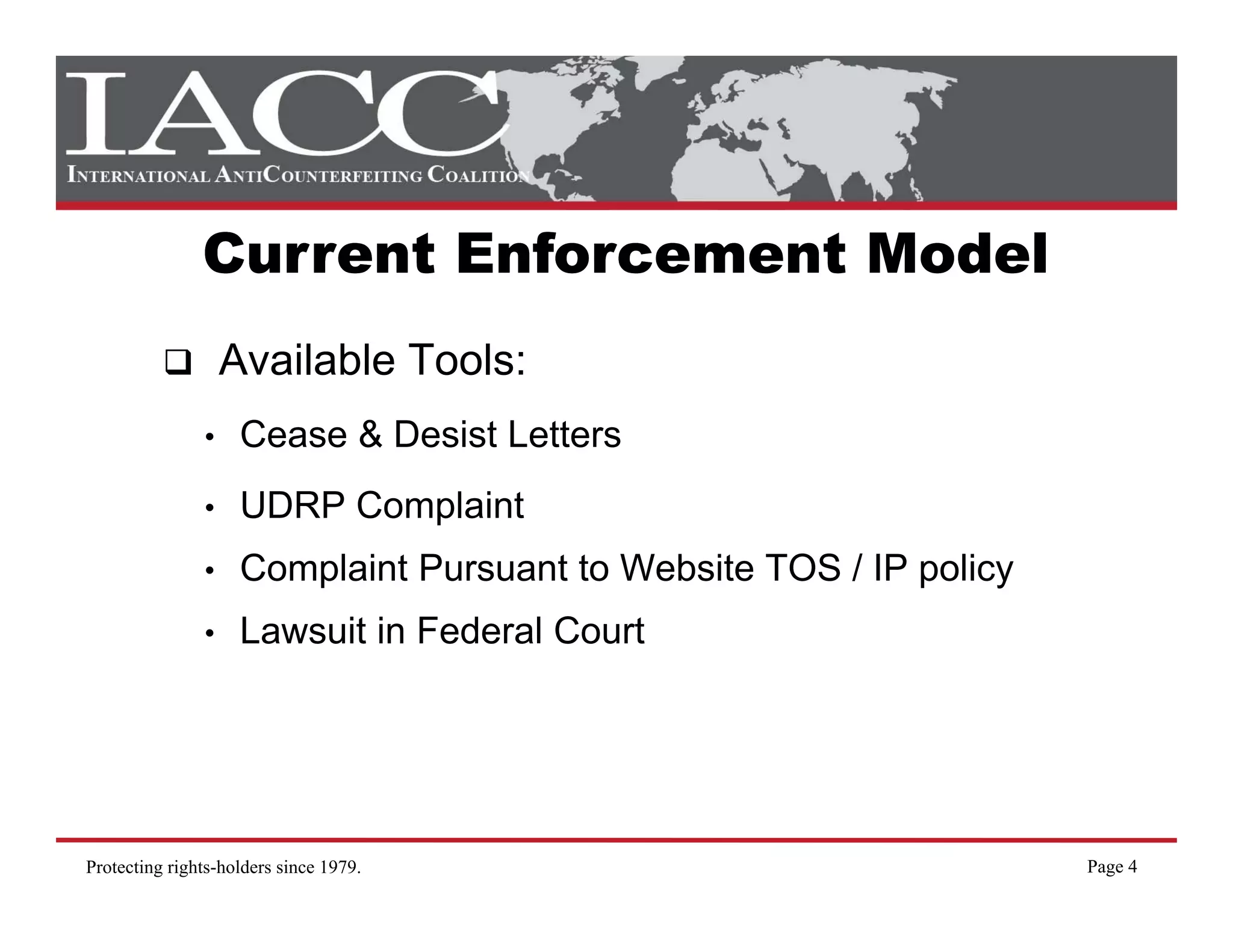 Current Enforcement Model
                   Available Tools:
               •    Cease & Desist Letters
               •    UDRP Complaint
               •    Complaint Pursuant to Website TOS / IP policy
               •    Lawsuit in Federal Court




Protecting rights-holders since 1979.                               Page 4
 