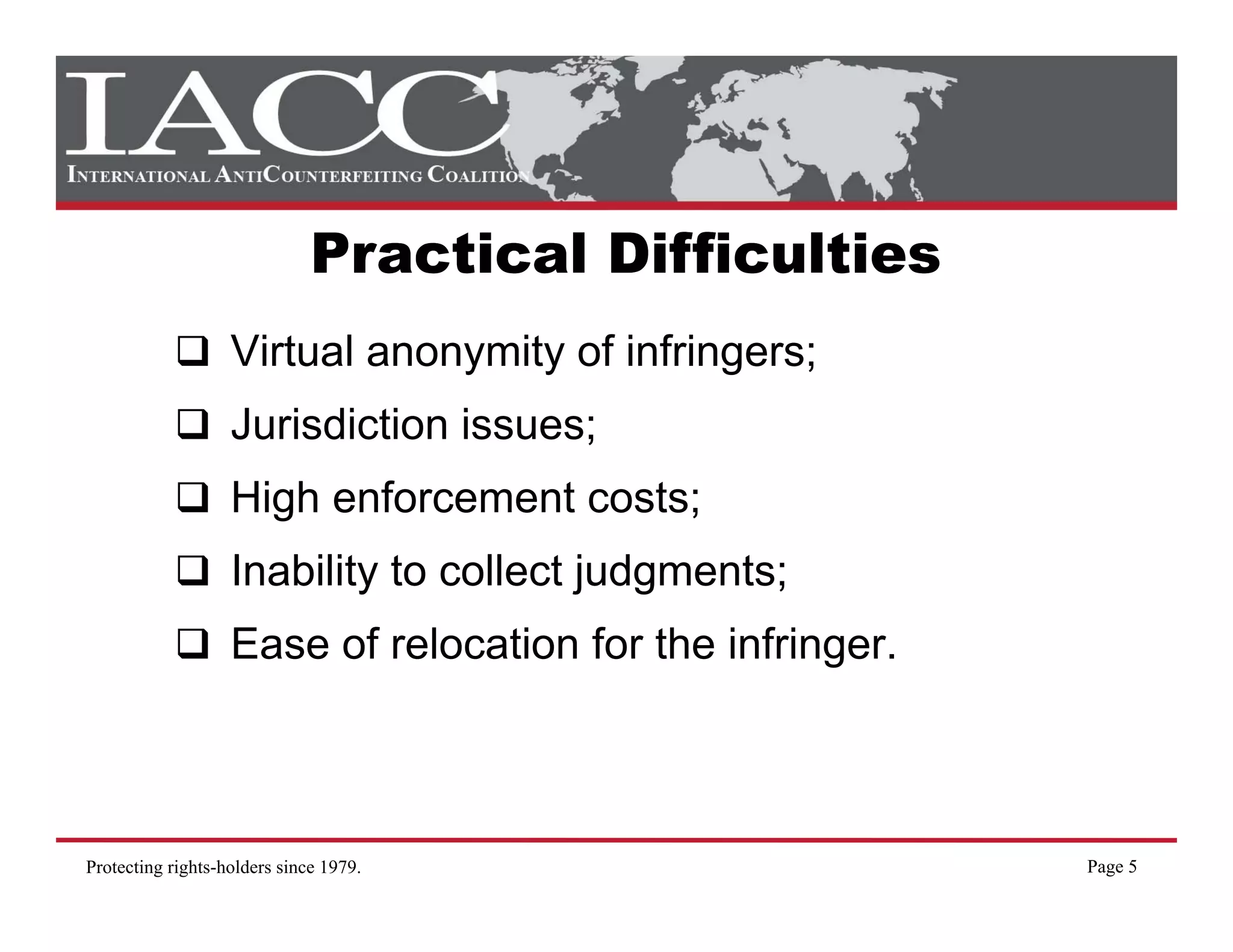 Practical Difficulties
                   Virtual anonymity of infringers;
                   Jurisdiction issues;
                   J i di ti i
                   High enforcement costs;
                   Inability to collect judgments;
                   Ease of relocation for the infringer.



Protecting rights-holders since 1979.                      Page 5
 