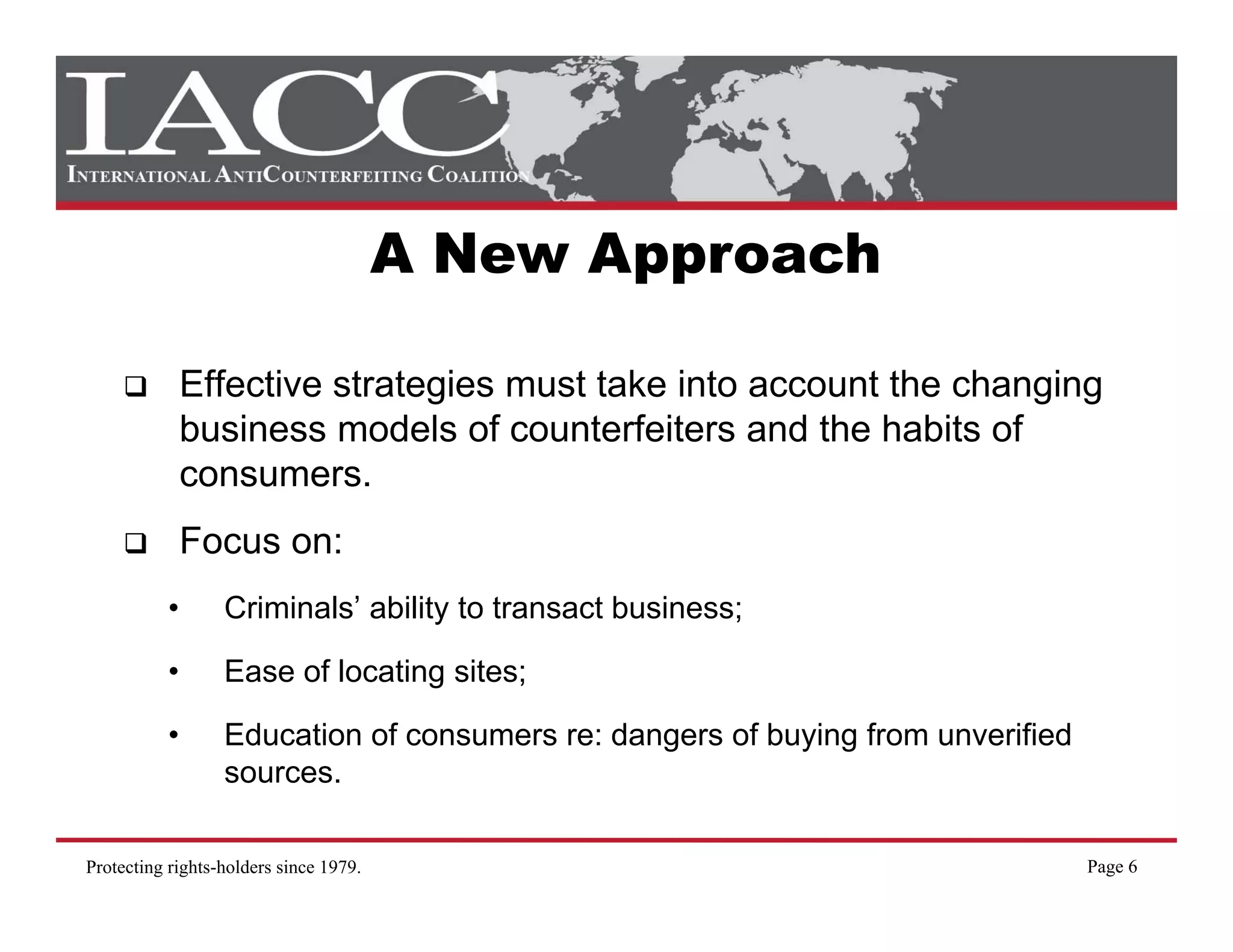 A New Approach

               Effective strategies must take into account the changing
               business models of counterfeiters and th h bit of
               b i           d l f      t f it       d the habits f
               consumers.
               Focus on:
           •      Criminals’ ability to transact business;

           •      Ease of locating sites;

           •      Education of consumers re: dangers of buying from unverified
                  sources.
                  sources

Protecting rights-holders since 1979.                                            Page 6
 
