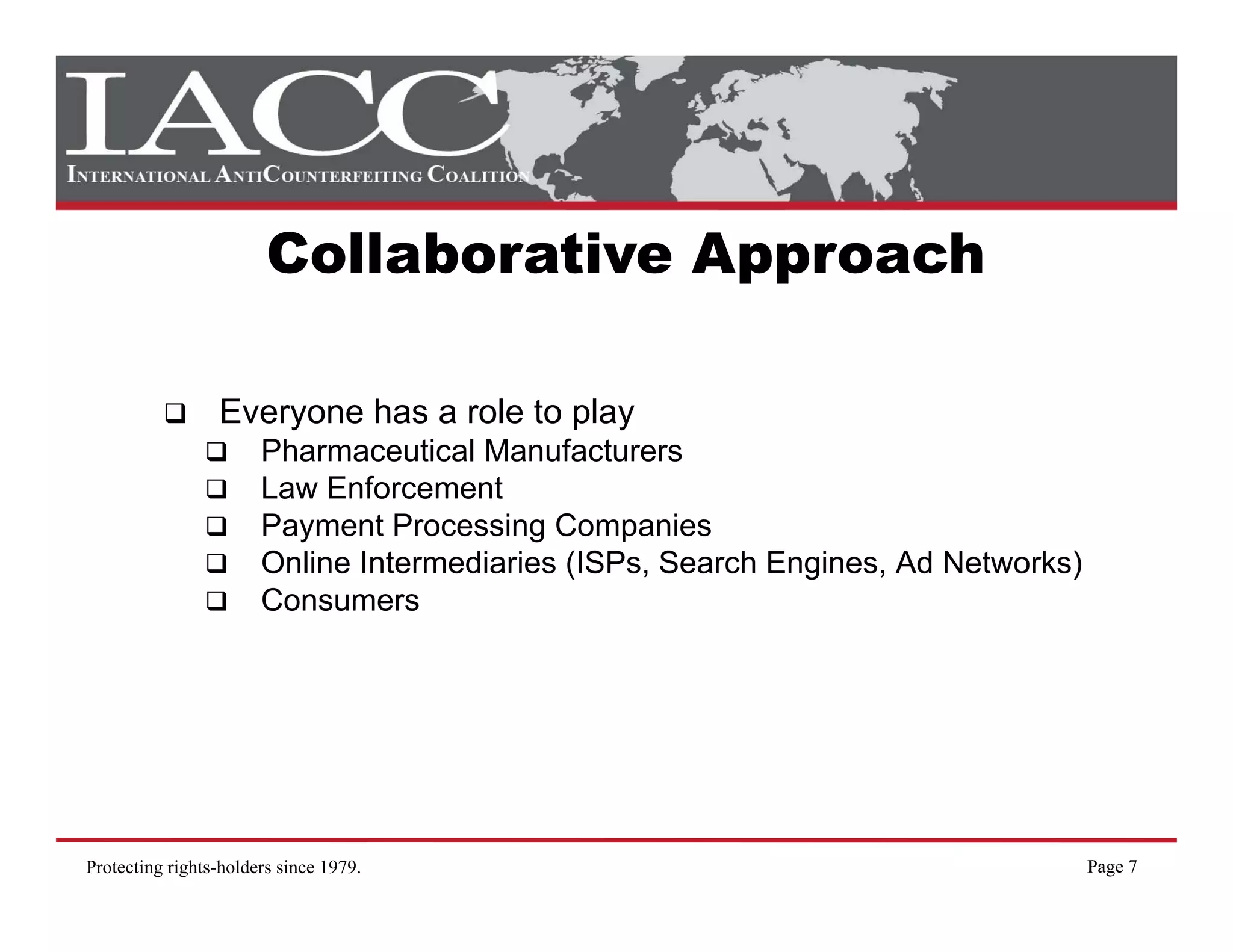 Collaborative Approach

                 Everyone has a role to play
                       Pharmaceutical Manufacturers
                       Law Enforcement
                       Payment Processing Companies
                       Online Intermediaries (ISPs, Search Engines, Ad Networks)
                       Consumers




Protecting rights-holders since 1979.                                              Page 7
 