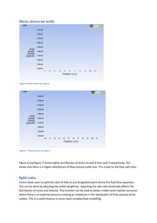 Shear stress on walls




Figure 6 Shear stress on wall 3




Figure 7 Shear stress on wall 4




Figure 6 and Figure 7 shows higher distribution of stress on wall 4 than wall 3 respectively, this
shows that there is a higher distribution of flow around outlet one. This is due to the flow split ratio.


Split ratio
Fluent allow users to split the ratio of flow at any designated point where the fluid flow separates.
This can be done by adjusting the outlet weighting. Adjusting the split ratio drastically affects the
distribution of stress and velocity. This function can be used to better model some realistic scenarios
where there is an external pressure creating an imbalance in the distribution of fluid velocity at the
outlets. This is a useful feature in some more complex fluid modelling.
 
