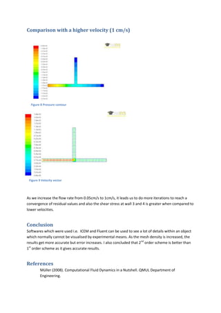 Comparison with a higher velocity (1 cm/s)




  Figure 8 Pressure contour




 Figure 9 Velocity vector




As we increase the flow rate from 0.05cm/s to 1cm/s, it leads us to do more iterations to reach a
convergence of residual values and also the shear stress at wall 3 and 4 is greater when compared to
lower velocities.


Conclusion
Softwares which were used i.e. ICEM and Fluent can be used to see a lot of details within an object
which normally cannot be visualised by experimental means. As the mesh density is increased, the
results get more accurate but error increases. I also concluded that 2nd order scheme is better than
1st order scheme as it gives accurate results.


References
         Müller (2008). Computational Fluid Dynamics in a Nutshell. QMUL Department of
         Engineering.
 