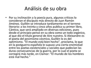 Análisis de su obraPor su inclinación a la poesía pura, algunos críticos lo consideran el discípulo más directo de Juan Ramón Jiménez. Guillén se introduce tardíamente en el terreno literario: a los treinta y cinco años publica su primer libro, Cántico, que será ampliado en diversas ediciones, pues desde el principio pensó en su obra como un todo orgánico, al que dio el título general de Aire nuestro. Si Aleixandre es el poeta del pesimismo cósmico, Guillén lo es del optimismo. "El mundo está bien hecho", proclama, lo que en la postguerra española le supuso una cierta enemistad entre los poetas existenciales y sociales que padecían las duras consecuencias de la guerra, por lo cual el poeta se corregirá más tarde, en Clamor: "El mundo de los hombres está mal hecho."