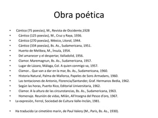 Obra poética Cántico (75 poesías), M., Revista de Occidente,1928    Cántico (125 poesías), M., Cruz y Raya, 1936.    Cántico (270 poesías), México, Litoral, 1944.    Cántico (334 poesías), Bs. As., Sudamericana, 1951.    Huerto de Melibea, M., Ínsula, 1954.    Del amanecer y el despertar, Valladolid, 1956.    Clamor. Maremagnun, Bs. As., Sudamericana, 1957.    Lugar de Lázaro, Málaga, Col. A quien conmigo va, 1957.    Clamor... Que van a dar en la mar, Bs. As., Sudamericana, 1960.    Historia Natural, Palma de Mallorca, Papeles de Sons Armadans, 1960.    Las tentaciones de Antonio, Florencia/Santander, Graf. Hermanos Bedia, 1962.    Según las horas, Puerto Rico, Editorial Universitaria, 1962.    Clamor. A la altura de las circunstancias, Bs. As., Sudamericana, 1963.    Homenaje. Reunión de vidas, Milán, All'Insegna del Pesced'oro, 1967.La expresión, Ferrol, Sociedad de Cultura Valle-Inclán, 1981.Ha traducido Le cimetièremarin, de Paul Valery (M., Paris, Bs. As., 1930).