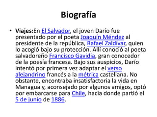 BiografíaViajes:EnEl Salvador, el joven Darío fue presentado por el poeta Joaquín Méndez al presidente de la república, Rafael Zaldívar, quien lo acogió bajo su protección. Allí conoció al poeta salvadoreño Francisco Gavidia, gran conocedor de la poesía francesa. Bajo sus auspicios, Darío intentó por primera vez adaptar el verso alejandrino francés a la métrica castellana. No obstante, encontraba insatisfactoria la vida en Managua y, aconsejado por algunos amigos, optó por embarcarse para Chile, hacia donde partió el 5 de junio de 1886.