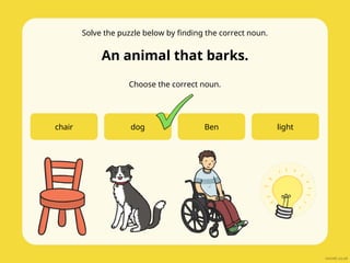 Solve the puzzle below by finding the correct noun.
An animal that barks.
Choose the correct noun.
chair dog Ben light
 