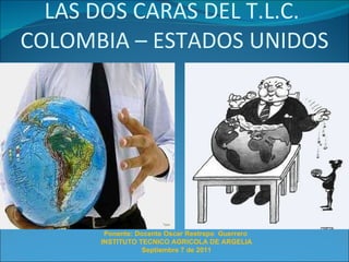 LAS DOS CARAS DEL T.L.C.  COLOMBIA – ESTADOS UNIDOS Ponente: Docente Oscar Restrepo  Guerrero  INSTITUTO TECNICO AGRICOLA DE ARGELIA Septiembre 7 de 2011 