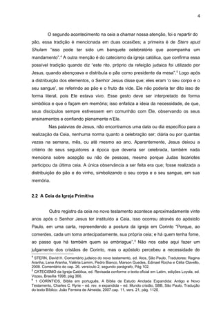 4
O segundo acontecimento na ceia a chamar nossa atenção, foi o repartir do
pão, essa tradição é mencionada em duas ocasiões; a primeira é de Stern apud
Shulam “isso pode ter sido um banquete celebratório que acompanha um
mandamento”.4
A outra menção é do catecismo da igreja católica, que confirma essa
possível tradição quando diz “este rito, próprio da refeição judaica foi utilizado por
Jesus, quando abençoava e distribuía o pão como presidente da mesa”.5
Logo após
a distribuição dos elementos, o Senhor Jesus disse que; eles eram ‘o seu corpo e o
seu sangue’, se referindo ao pão e o fruto da vide. Ele não poderia ter dito isso de
forma literal, pois Ele estava vivo. Esse gesto deve ser interpretado de forma
simbólica e que o façam em memória; isso enfatiza a ideia da necessidade, de que,
seus discípulos sempre estivessem em comunhão com Ele, observando os seus
ensinamentos e confiando plenamente n’Ele.
Nas palavras de Jesus, não encontramos uma data ou dia específico para a
realização da Ceia, nenhuma norma quanto a celebração ser; diária ou por quantas
vezes na semana, mês, ou até mesmo ao ano. Aparentemente, Jesus deixou a
critério de seus seguidores a época que deveria ser celebrada, também nada
menciona sobre acepção ou não de pessoas, mesmo porque Judas Iscariotes
participou da última ceia. A única observância a ser feita era que; fosse realizada a
distribuição do pão e do vinho, simbolizando o seu corpo e o seu sangue, em sua
memória.
2.2 A Ceia da Igreja Primitiva
Outro registro da ceia no novo testamento acontece aproximadamente vinte
anos após o Senhor Jesus ter instituído a Ceia, isso ocorreu através do apóstolo
Paulo, em uma carta, repreendendo a postura da igreja em Corinto “Porque, ao
comerdes, cada um toma antecipadamente, sua própria ceia; e há quem tenha fome,
ao passo que há também quem se embriague”.6
Não nos cabe aqui fazer um
julgamento dos cristãos de Corinto, mas o apóstolo percebeu a necessidade de
4
STERN, David H. Comentário judaico do novo testamento, ed. Atos, São Paulo, Tradutores: Regina
Aranha, Lena Aranha, Valéria Lamim, Pedro Bianco, Marson Guedes, Edinael Rocha e Célia Clavello,
2008. Comentário do cap. 26, versículo 2, segundo parágrafo, Pág 102.
5
CATECISMO da Igreja Católica, ed. Revisada conforme o texto oficial em Latim, edições Loyola, ed.
Vozes, Brasília 1998, pág 366.
6
1 CORÍNTIOS, Bíblia em português, A Bíblia de Estudo Anotada Expandida: Antigo e Novo
Testamento, Charles C. Ryrie – ed. rev. e expandida – ed. Mundo cristão, SBB, São Paulo, Tradução
do texto Bíblico: João Ferreira de Almeida, 2007.cap. 11, vers. 21, pág. 1120.
 