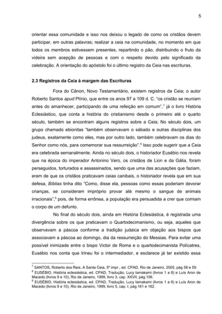 5
orientar essa comunidade e isso nos deixou o legado de como os cristãos devem
participar, em outras palavras; realizar a ceia na comunidade, no momento em que
todos os membros estivessem presentes, repartindo o pão, distribuindo o fruto da
videira sem acepção de pessoas e com o respeito devido pelo significado da
celebração. A orientação do apóstolo foi o último registro da Ceia nas escrituras.
2.3 Registros da Ceia à margem das Escrituras
Fora do Cânon, Novo Testamentário, existem registros da Ceia; o autor
Roberto Santos apud Plínio, que entre os anos 97 a 109 d. C. “os cristão se reuniam
antes do amanhecer, participando de uma refeição em comum”,7
já o livro História
Eclesiástico, que conta a história do cristianismo desde o primeiro até o quarto
século, também se encontram alguns registros sobre a Ceia; No século dois, um
grupo chamado ebionitas “também observavam o sábado e outras disciplinas dos
judeus, exatamente como eles, mas por outro lado, também celebravam os dias do
Senhor como nós, para comemorar sua ressurreição”.8
Isso pode sugerir que a Ceia
era celebrada semanalmente. Ainda no século dois, o historiador Eusébio nos revela
que na época do imperador Antonino Vero, os cristãos de Lion e da Gália, foram
perseguidos, torturados e assassinados, sendo que uma das acusações que faziam,
eram de que os cristãos praticavam ceias canibais, o historiador revela que em sua
defesa, Bíblias tinha dito “Como, disse ela, pessoas como essas poderiam devorar
crianças, se consideram impróprio provar até mesmo o sangue de animais
irracionais”,9
pois, de forma errônea, a população era persuadida a crer que comiam
o corpo de um defunto.
No final do século dois, ainda em História Eclesiástica, é registrada uma
divergência sobre os que praticavam o Quartodecimanismo, ou seja, aqueles que
observavam a páscoa conforme a tradição judaica em objeção aos bispos que
associavam a páscoa ao domingo, dia da ressurreição do Messias. Para evitar uma
possível inimizade entre o bispo Victor de Roma e o quartodecimanista Polícatres,
Eusébio nos conta que Irineu foi o intermediador, e esclarece já ter existido essa
7
SANTOS, Roberto dos Reis, A Santa Ceia, 5º impr., ed. CPAD, Rio de Janeiro, 2005, pág 58 e 59.
8
EUSÉBIO, História eclesiástica, ed. CPAD, Tradução, Lucy Iamakami (livros 1 a 8) e Luís Aron de
Macedo (livros 9 e 10), Rio de Janeiro, 1999, livro 3, cap. XXVII, pág.106.
9
EUSÉBIO, História eclesiástica, ed. CPAD, Tradução, Lucy Iamakami (livros 1 a 8) e Luís Aron de
Macedo (livros 9 e 10), Rio de Janeiro, 1999, livro 5, cap. I, pág.161 e 162.
 