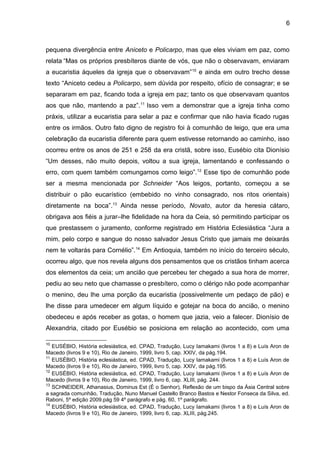 6
pequena divergência entre Aniceto e Policarpo, mas que eles viviam em paz, como
relata “Mas os próprios presbíteros diante de vós, que não o observavam, enviaram
a eucaristia àqueles da igreja que o observavam”10
e ainda em outro trecho desse
texto “Aniceto cedeu a Policarpo, sem dúvida por respeito, ofício de consagrar; e se
separaram em paz, ficando toda a igreja em paz; tanto os que observavam quantos
aos que não, mantendo a paz”.11
Isso vem a demonstrar que a igreja tinha como
práxis, utilizar a eucaristia para selar a paz e confirmar que não havia ficado rugas
entre os irmãos. Outro fato digno de registro foi à comunhão de leigo, que era uma
celebração da eucaristia diferente para quem estivesse retornando ao caminho, isso
ocorreu entre os anos de 251 e 258 da era cristã, sobre isso, Eusébio cita Dionísio
“Um desses, não muito depois, voltou a sua igreja, lamentando e confessando o
erro, com quem também comungamos como leigo”.12
Esse tipo de comunhão pode
ser a mesma mencionada por Schneider “Aos leigos, portanto, começou a se
distribuir o pão eucarístico (embebido no vinho consagrado, nos ritos orientais)
diretamente na boca”.13
Ainda nesse período, Novato, autor da heresia cátaro,
obrigava aos fiéis a jurar–lhe fidelidade na hora da Ceia, só permitindo participar os
que prestassem o juramento, conforme registrado em História Eclesiástica “Jura a
mim, pelo corpo e sangue do nosso salvador Jesus Cristo que jamais me deixarás
nem te voltarás para Cornélio”.14
Em Antioquia, também no início do terceiro século,
ocorreu algo, que nos revela alguns dos pensamentos que os cristãos tinham acerca
dos elementos da ceia; um ancião que percebeu ter chegado a sua hora de morrer,
pediu ao seu neto que chamasse o presbítero, como o clérigo não pode acompanhar
o menino, deu lhe uma porção da eucaristia (possivelmente um pedaço de pão) e
lhe disse para umedecer em algum líquido e gotejar na boca do ancião, o menino
obedeceu e após receber as gotas, o homem que jazia, veio a falecer. Dionísio de
Alexandria, citado por Eusébio se posiciona em relação ao acontecido, com uma
10
EUSÉBIO, História eclesiástica, ed. CPAD, Tradução, Lucy Iamakami (livros 1 a 8) e Luís Aron de
Macedo (livros 9 e 10), Rio de Janeiro, 1999, livro 5, cap. XXIV, da pág.194.
11
EUSÉBIO, História eclesiástica, ed. CPAD, Tradução, Lucy Iamakami (livros 1 a 8) e Luís Aron de
Macedo (livros 9 e 10), Rio de Janeiro, 1999, livro 5, cap. XXIV, da pág.195.
12
EUSÉBIO, História eclesiástica, ed. CPAD, Tradução, Lucy Iamakami (livros 1 a 8) e Luís Aron de
Macedo (livros 9 e 10), Rio de Janeiro, 1999, livro 6, cap. XLIII, pág. 244.
13
SCHNEIDER, Athanasius, Dominus Est (É o Senhor), Reflexão de um bispo da Ásia Central sobre
a sagrada comunhão, Tradução, Nuno Manuel Castello Branco Bastos e Nestor Fonseca da Silva, ed.
Raboni, 5º edição 2009.pág 59 4º parágrafo e pág. 60, 1º parágrafo.
14
EUSÉBIO, História eclesiástica, ed. CPAD, Tradução, Lucy Iamakami (livros 1 a 8) e Luís Aron de
Macedo (livros 9 e 10), Rio de Janeiro, 1999, livro 6, cap. XLIII, pág.245.
 