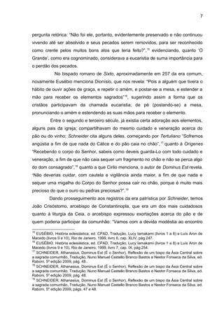 7
pergunta retórica: “Não foi ele, portanto, evidentemente preservado e não continuou
vivendo até ser absolvido e seus pecados serem removidos, para ser reconhecido
como crente pelos muitos bons atos que teria feito?”,15
evidenciando, quanto ‘O
Grande’, como era cognominado, considerava a eucaristia de suma importância para
o perdão dos pecados.
No bispado romano de Sixto, aproximadamente em 257 da era comum,
novamente Eusébio menciona Dionísio, que nos revela: “Pois a alguém que tivera o
hábito de ouvir ações de graça, e repetir o amém, e postar-se a mesa, e estender a
mão para receber os elementos sagrados”16
, sugerindo assim a forma que os
cristãos participavam da chamada eucaristia; de pé (postando-se) a mesa,
pronunciando o amém e estendendo as suas mãos para receber o elemento.
Entre o segundo e terceiro século, já existia certa adoração aos elementos,
alguns pais da igreja; compartilhavam do mesmo cuidado e veneração acerca do
pão ou do vinho; Schneider cita alguns deles, começando por Tertuliano “Sofremos
angústia a fim de que nada do Cálice e do pão caia no chão”,17
quanto à Orígenes
“Recebendo o corpo do Senhor, sabeis como deveis guarda-Lo com todo cuidado e
veneração, a fim de que não caia sequer um fragmento no chão e não se perca algo
do dom consagrado”,18
quanto a que Cirilo menciona, o autor de Dominus Est revela,
“Não deverias cuidar, com cautela e vigilância ainda maior, a fim de que nada e
sequer uma migalha do Corpo do Senhor possa cair no chão, porque é muito mais
precioso do que o ouro ou pedras preciosas?”.19
Dando prosseguimento aos registros da era patrística por Schneider, temos
João Crisóstomo, arcebispo de Constantinopla, que era um dos mais cuidadosos
quanto à liturgia da Ceia, o arcebispo expressou exortações acerca do pão e de
quem poderia participar da comunhão: “Vamos com a devida modéstia ao encontro
15
EUSÉBIO, História eclesiástica, ed. CPAD, Tradução, Lucy Iamakami (livros 1 a 8) e Luís Aron de
Macedo (livros 9 e 10), Rio de Janeiro, 1999, livro 6, cap. XLIV, pág.247.
16
EUSÉBIO, História eclesiástica, ed. CPAD, Tradução, Lucy Iamakami (livros 1 a 8) e Luís Aron de
Macedo (livros 9 e 10), Rio de Janeiro, 1999, livro 7, cap. IX, pág.254.
17
SCHNEIDER, Athanasius, Dominus Est (É o Senhor), Reflexão de um bispo da Ásia Central sobre
a sagrada comunhão, Tradução, Nuno Manuel Castello Branco Bastos e Nestor Fonseca da Silva, ed.
Raboni, 5º edição 2009, pág. 48..
18
SCHNEIDER, Athanasius, Dominus Est (É o Senhor), Reflexão de um bispo da Ásia Central sobre
a sagrada comunhão, Tradução, Nuno Manuel Castello Branco Bastos e Nestor Fonseca da Silva, ed.
Raboni, 5º edição 2009, pág. 48.
19
SCHNEIDER, Athanasius, Dominus Est (É o Senhor), Reflexão de um bispo da Ásia Central sobre
a sagrada comunhão, Tradução, Nuno Manuel Castello Branco Bastos e Nestor Fonseca da Silva, ed.
Raboni, 5º edição 2009, págs. 47 e 48.
 