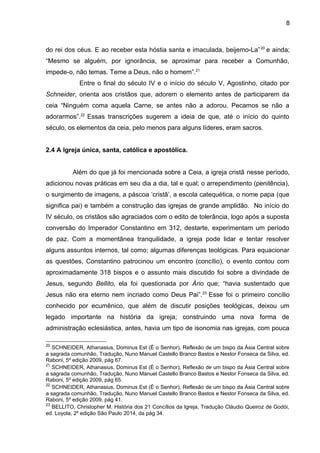 8
do rei dos céus. E ao receber esta hóstia santa e imaculada, beijemo-La”20
e ainda;
“Mesmo se alguém, por ignorância, se aproximar para receber a Comunhão,
impede-o, não temas. Teme a Deus, não o homem”.21
Entre o final do século IV e o início do século V, Agostinho, citado por
Schneider, orienta aos cristãos que, adorem o elemento antes de participarem da
ceia “Ninguém coma aquela Carne, se antes não a adorou. Pecamos se não a
adorarmos”.22
Essas transcrições sugerem a ideia de que, até o início do quinto
século, os elementos da ceia, pelo menos para alguns líderes, eram sacros.
2.4 A Igreja única, santa, católica e apostólica.
Além do que já foi mencionada sobre a Ceia, a igreja cristã nesse período,
adicionou novas práticas em seu dia a dia, tal e qual; o arrependimento (penitência),
o surgimento de imagens, a páscoa ‘cristã’, a escola catequética, o nome papa (que
significa pai) e também a construção das igrejas de grande amplidão. No início do
IV século, os cristãos são agraciados com o edito de tolerância, logo após a suposta
conversão do Imperador Constantino em 312, destarte, experimentam um período
de paz. Com a momentânea tranquilidade, a igreja pode lidar e tentar resolver
alguns assuntos internos, tal como; algumas diferenças teológicas. Para equacionar
as questões, Constantino patrocinou um encontro (concílio), o evento contou com
aproximadamente 318 bispos e o assunto mais discutido foi sobre a divindade de
Jesus, segundo Bellito, ela foi questionada por Ário que; “havia sustentado que
Jesus não era eterno nem incriado como Deus Pai”.23
Esse foi o primeiro concílio
conhecido por ecumênico, que além de discutir posições teológicas, deixou um
legado importante na história da igreja; construindo uma nova forma de
administração eclesiástica, antes, havia um tipo de isonomia nas igrejas, com pouca
20
SCHNEIDER, Athanasius, Dominus Est (É o Senhor), Reflexão de um bispo da Ásia Central sobre
a sagrada comunhão, Tradução, Nuno Manuel Castello Branco Bastos e Nestor Fonseca da Silva, ed.
Raboni, 5º edição 2009, pág 67.
21
SCHNEIDER, Athanasius, Dominus Est (É o Senhor), Reflexão de um bispo da Ásia Central sobre
a sagrada comunhão, Tradução, Nuno Manuel Castello Branco Bastos e Nestor Fonseca da Silva, ed.
Raboni, 5º edição 2009, pág 65.
22
SCHNEIDER, Athanasius, Dominus Est (É o Senhor), Reflexão de um bispo da Ásia Central sobre
a sagrada comunhão, Tradução, Nuno Manuel Castello Branco Bastos e Nestor Fonseca da Silva, ed.
Raboni, 5º edição 2009, pág 41.
23
BELLITO, Christopher M. História dos 21 Concílios da Igreja, Tradução Cláudio Queiroz de Godói,
ed. Loyola, 2º edição São Paulo 2014, da pág 34.
 