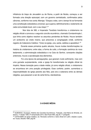 9
influência do bispo de Jerusalém ou de Roma, a partir de Nicéia, começou a ser
formada uma direção episcopal, com um governo centralizado, confirmados pelos
cânones, conforme nos conta Alberigo; “Graças a elas, com o tempo foi se formando
uma constituição eclesiástica universal, que superou definitivamente o isolamento de
cada comunidade local, com o seu bispo”.24
Nos idos de 380, o Imperador Teodósio transformou o cristianismo na
religião oficial e convocou o segundo concílio ecumênico, chamado Constantinopla I,
que tinha como objetivo resolver os assuntos pendentes de Nicéia. Houve também
um acréscimo ao credo niceno, que preconiza a congregação cristã, conforme
registro do Catecismo Católico: “Creio na igreja, una, santa, católica e apostólica”.25
Durante esses primeiros quatro séculos, houve muitas transformações na
história do cristianismo; entre elas; a forma de culto, a formação canônica do novo
testamento, a administração eclesiástica e na Ceia do Senhor, consoante citações
anteriores, houve a sacralização dos elementos.
Foi uma época de perseguições, que geraram muito sofrimento, mas com
uma guinada surpreendente, onde a igreja foi transformada na religião oficial do
Império. Nessa transição para a idade média, já como religião oficial, o cristianismo
se encontrava em uma posição privilegiada. Esse conforto, porém, aumentava a
responsabilidade da igreja perante aos fiéis, pois era a soberana entre as demais
religiões, que passaram a ser de certa forma, clandestinas.
3 A IDADE MÉDIA
24
ALBERIGO, Giuseppe, História dos Concílios Ecumênicos, Tradução, José Maria de Almeida, ed.
Paulus, 1º edição 1995, 6º reimpressão 2015, São Paulo1995, pág 38, 1º parágrafo.
25
CATECISMO da Igreja Católica, ed. Revisada conforme o texto oficial em Latim, edições Loyola,
ed. Vozes, Brasília 1998, pág 59.
 
