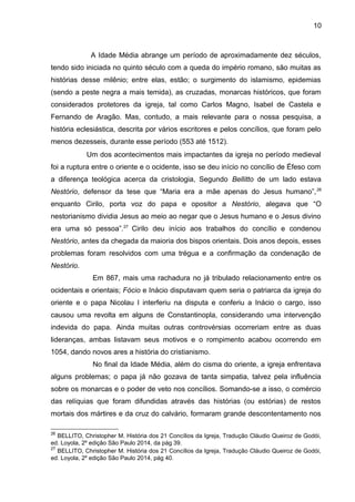 10
A Idade Média abrange um período de aproximadamente dez séculos,
tendo sido iniciada no quinto século com a queda do império romano, são muitas as
histórias desse milênio; entre elas, estão; o surgimento do islamismo, epidemias
(sendo a peste negra a mais temida), as cruzadas, monarcas históricos, que foram
considerados protetores da igreja, tal como Carlos Magno, Isabel de Castela e
Fernando de Aragão. Mas, contudo, a mais relevante para o nossa pesquisa, a
história eclesiástica, descrita por vários escritores e pelos concílios, que foram pelo
menos dezesseis, durante esse período (553 até 1512).
Um dos acontecimentos mais impactantes da igreja no período medieval
foi a ruptura entre o oriente e o ocidente, isso se deu início no concílio de Éfeso com
a diferença teológica acerca da cristologia, Segundo Bellitto de um lado estava
Nestório, defensor da tese que “Maria era a mãe apenas do Jesus humano”,26
enquanto Cirilo, porta voz do papa e opositor a Nestório, alegava que “O
nestorianismo dividia Jesus ao meio ao negar que o Jesus humano e o Jesus divino
era uma só pessoa”.27
Cirilo deu início aos trabalhos do concílio e condenou
Nestório, antes da chegada da maioria dos bispos orientais. Dois anos depois, esses
problemas foram resolvidos com uma trégua e a confirmação da condenação de
Nestório.
Em 867, mais uma rachadura no já tribulado relacionamento entre os
ocidentais e orientais; Fócio e Inácio disputavam quem seria o patriarca da igreja do
oriente e o papa Nicolau I interferiu na disputa e conferiu a Inácio o cargo, isso
causou uma revolta em alguns de Constantinopla, considerando uma intervenção
indevida do papa. Ainda muitas outras controvérsias ocorreriam entre as duas
lideranças, ambas listavam seus motivos e o rompimento acabou ocorrendo em
1054, dando novos ares a história do cristianismo.
No final da Idade Média, além do cisma do oriente, a igreja enfrentava
alguns problemas; o papa já não gozava de tanta simpatia, talvez pela influência
sobre os monarcas e o poder de veto nos concílios. Somando-se a isso, o comércio
das relíquias que foram difundidas através das histórias (ou estórias) de restos
mortais dos mártires e da cruz do calvário, formaram grande descontentamento nos
26
BELLITO, Christopher M. História dos 21 Concílios da Igreja, Tradução Cláudio Queiroz de Godói,
ed. Loyola, 2º edição São Paulo 2014, da pág 39.
27
BELLITO, Christopher M. História dos 21 Concílios da Igreja, Tradução Cláudio Queiroz de Godói,
ed. Loyola, 2º edição São Paulo 2014, pág 40.
 