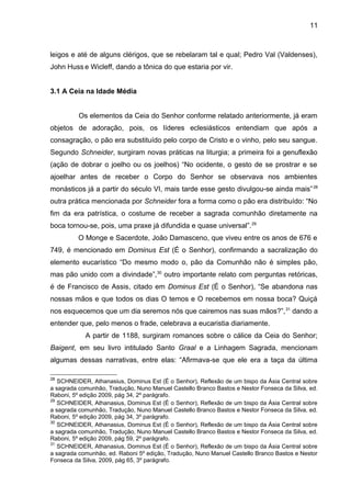 11
leigos e até de alguns clérigos, que se rebelaram tal e qual; Pedro Val (Valdenses),
John Huss e Wicleff, dando a tônica do que estaria por vir.
3.1 A Ceia na Idade Média
Os elementos da Ceia do Senhor conforme relatado anteriormente, já eram
objetos de adoração, pois, os líderes eclesiásticos entendiam que após a
consagração, o pão era substituído pelo corpo de Cristo e o vinho, pelo seu sangue.
Segundo Schneider, surgiram novas práticas na liturgia; a primeira foi a genuflexão
(ação de dobrar o joelho ou os joelhos) “No ocidente, o gesto de se prostrar e se
ajoelhar antes de receber o Corpo do Senhor se observava nos ambientes
monásticos já a partir do século VI, mais tarde esse gesto divulgou-se ainda mais”28
outra prática mencionada por Schneider fora a forma como o pão era distribuído: “No
fim da era patrística, o costume de receber a sagrada comunhão diretamente na
boca tornou-se, pois, uma praxe já difundida e quase universal”.29
O Monge e Sacerdote, João Damasceno, que viveu entre os anos de 676 e
749, é mencionado em Dominus Est (É o Senhor), confirmando a sacralização do
elemento eucarístico “Do mesmo modo o, pão da Comunhão não é simples pão,
mas pão unido com a divindade”,30
outro importante relato com perguntas retóricas,
é de Francisco de Assis, citado em Dominus Est (É o Senhor), “Se abandona nas
nossas mãos e que todos os dias O temos e O recebemos em nossa boca? Quiçá
nos esquecemos que um dia seremos nós que cairemos nas suas mãos?”,31
dando a
entender que, pelo menos o frade, celebrava a eucaristia diariamente.
A partir de 1188, surgiram romances sobre o cálice da Ceia do Senhor;
Baigent, em seu livro intitulado Santo Graal e a Linhagem Sagrada, mencionam
algumas dessas narrativas, entre elas: “Afirmava-se que ele era a taça da última
28
SCHNEIDER, Athanasius, Dominus Est (É o Senhor), Reflexão de um bispo da Ásia Central sobre
a sagrada comunhão, Tradução, Nuno Manuel Castello Branco Bastos e Nestor Fonseca da Silva, ed.
Raboni, 5º edição 2009, pág 34, 2º parágrafo.
29
SCHNEIDER, Athanasius, Dominus Est (É o Senhor), Reflexão de um bispo da Ásia Central sobre
a sagrada comunhão, Tradução, Nuno Manuel Castello Branco Bastos e Nestor Fonseca da Silva, ed.
Raboni, 5º edição 2009, pág 34, 3º parágrafo.
30
SCHNEIDER, Athanasius, Dominus Est (É o Senhor), Reflexão de um bispo da Ásia Central sobre
a sagrada comunhão, Tradução, Nuno Manuel Castello Branco Bastos e Nestor Fonseca da Silva, ed.
Raboni, 5º edição 2009, pág 59, 2º parágrafo.
31
SCHNEIDER, Athanasius, Dominus Est (É o Senhor), Reflexão de um bispo da Ásia Central sobre
a sagrada comunhão, ed. Raboni 5º edição, Tradução, Nuno Manuel Castello Branco Bastos e Nestor
Fonseca da Silva, 2009, pág 65, 3º parágrafo.
 
