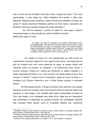 12
ceia, na qual José de Arimatéia mais tarde colheu o sangue de Jesus”.32
Em outra
oportunidade, o autor relata que, Maria Madalena teria levado o cálice para
Marselha; “Segundo outras narrativas, o cálice foi levado por Madalena à França. No
século IV, lendas descreviam Madalena partindo da Terra Santa e atracando em
Marselha, onde suas supostas relíquias são ainda veneradas”.33
Em 1215 foi realizado o concílio de Latrão IV, onde surgiu a palavra
transubstanciação e o dever da páscoa, conforme Bellitto menciona:
Bellito (2014, págs. 81 e 82)
O concílio de Latrão IV empregou uma palavra relativamente nova,
‘transubstanciação’, para descrever a antiga doutrina de que o pão e o vinho
se transformavam no corpo e o sangue de Jesus. Um cânone posterior
exigia a observação do célebre ‘dever da Páscoa’, ou seja, todos os cristãos
e cristãs deveriam comungar pelo menos a cada Páscoa, bem como
confessar os seus pecados no mínimo uma vez por ano.
.
Em meados do século XV, mas precisamente em 1453, houve um
acontecimento chamado milagre de Turim, segundo dom Bosco; uma hóstia (tipo de
pão) foi roubada junto com outros pertences da igreja, os saques tinham sido
colocados sobre um jumento, ao chegarem a um determinado local (Turim), o
jumento empacou, rompeu-se o pacote que continham os objetos roubados e a
hóstia resplandecente flutuou no ar e isso provocou um solene pedido do povo “ficai
conosco, Ó Senhor”.34
Nesse local foi levantada a igreja do corpo de Deus e o
arcebispo Luiz Franzoni determinou que a hóstia ficasse exposta a veneração
pública.
No final daquele século, a liturgia eucarística havia ganhado uma posição
relevante, se não era a principal, pelo menos figurava entre as doutrinas cristãs mais
populares. A Ceia chegou a ser retratada pelo mestre renascentista Leonardo da
Vinci, que chegou a ser investigado pelo santo ofício, órgão que era responsável
pela condenação ou absolvição de supostas heresias. Na investigação realizada
pelo Inquisidor Padre Agustín Leyre foi constatado detalhes que, certamente
32
BAIGENT, Michael; LEIGH, Richard e LINCOLN, Henry, O Santo Graal e a Linhagem Sagrada, Ed.
Nova Fronteira, Tradução Nadir Ferrari, 1982, pág 291.
33
BAIGENT, Michael; LEIGH, Richard e LINCOLN, Henry, O Santo Graal e a Linhagem Sagrada, Ed.
Nova Fronteira, Tradução Nadir Ferrari, 1982, pág 291 e 292.
34
BOSCO, Dom, História Eclesiástica, ed. Coleção P. S. S. 1946, capítulo VI, pág 203.
 