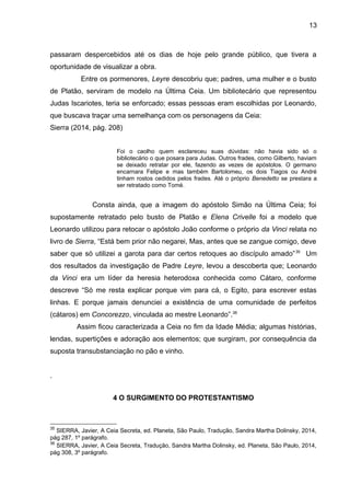 13
passaram despercebidos até os dias de hoje pelo grande público, que tivera a
oportunidade de visualizar a obra.
Entre os pormenores, Leyre descobriu que; padres, uma mulher e o busto
de Platão, serviram de modelo na Última Ceia. Um bibliotecário que representou
Judas Iscariotes, teria se enforcado; essas pessoas eram escolhidas por Leonardo,
que buscava traçar uma semelhança com os personagens da Ceia:
Sierra (2014, pág. 208)
Foi o caolho quem esclareceu suas dúvidas: não havia sido só o
bibliotecário o que posara para Judas. Outros frades, como Gilberto, haviam
se deixado retratar por ele, fazendo as vezes de apóstolos. O germano
encarnara Felipe e mas também Bartolomeu, os dois Tiagos ou André
tinham rostos cedidos pelos frades. Até o próprio Benedetto se prestara a
ser retratado como Tomé.
Consta ainda, que a imagem do apóstolo Simão na Última Ceia; foi
supostamente retratado pelo busto de Platão e Elena Crivelle foi a modelo que
Leonardo utilizou para retocar o apóstolo João conforme o próprio da Vinci relata no
livro de Sierra, “Está bem prior não negarei, Mas, antes que se zangue comigo, deve
saber que só utilizei a garota para dar certos retoques ao discípulo amado”35
Um
dos resultados da investigação de Padre Leyre, levou a descoberta que; Leonardo
da Vinci era um líder da heresia heterodoxa conhecida como Cátaro, conforme
descreve “Só me resta explicar porque vim para cá, o Egito, para escrever estas
linhas. E porque jamais denunciei a existência de uma comunidade de perfeitos
(cátaros) em Concorezzo, vinculada ao mestre Leonardo”.36
Assim ficou caracterizada a Ceia no fim da Idade Média; algumas histórias,
lendas, supertições e adoração aos elementos; que surgiram, por consequência da
suposta transubstanciação no pão e vinho.
.
4 O SURGIMENTO DO PROTESTANTISMO
35
SIERRA, Javier, A Ceia Secreta, ed. Planeta, São Paulo, Tradução, Sandra Martha Dolinsky, 2014,
pág 287, 1º parágrafo.
36
SIERRA, Javier, A Ceia Secreta, Tradução, Sandra Martha Dolinsky, ed. Planeta, São Paulo, 2014,
pág 308, 3º parágrafo.
 