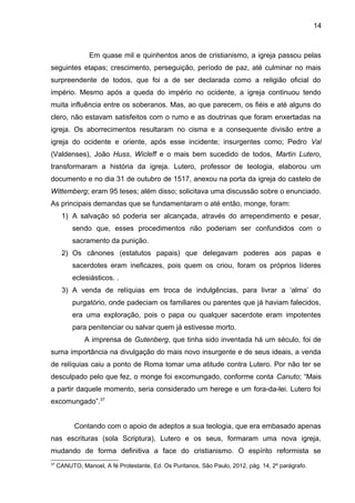 14
Em quase mil e quinhentos anos de cristianismo, a igreja passou pelas
seguintes etapas; crescimento, perseguição, período de paz, até culminar no mais
surpreendente de todos, que foi a de ser declarada como a religião oficial do
império. Mesmo após a queda do império no ocidente, a igreja continuou tendo
muita influência entre os soberanos. Mas, ao que parecem, os fiéis e até alguns do
clero, não estavam satisfeitos com o rumo e as doutrinas que foram enxertadas na
igreja. Os aborrecimentos resultaram no cisma e a consequente divisão entre a
igreja do ocidente e oriente, após esse incidente; insurgentes como; Pedro Val
(Valdenses), João Huss, Wicleff e o mais bem sucedido de todos, Martin Lutero,
transformaram a história da igreja. Lutero, professor de teologia, elaborou um
documento e no dia 31 de outubro de 1517, anexou na porta da igreja do castelo de
Wittemberg; eram 95 teses; além disso; solicitava uma discussão sobre o enunciado.
As principais demandas que se fundamentaram o até então, monge, foram:
1) A salvação só poderia ser alcançada, através do arrependimento e pesar,
sendo que, esses procedimentos não poderiam ser confundidos com o
sacramento da punição.
2) Os cânones (estatutos papais) que delegavam poderes aos papas e
sacerdotes eram ineficazes, pois quem os criou, foram os próprios líderes
eclesiásticos. .
3) A venda de relíquias em troca de indulgências, para livrar a ‘alma’ do
purgatório, onde padeciam os familiares ou parentes que já haviam falecidos,
era uma exploração, pois o papa ou qualquer sacerdote eram impotentes
para penitenciar ou salvar quem já estivesse morto.
A imprensa de Gutenberg, que tinha sido inventada há um século, foi de
suma importância na divulgação do mais novo insurgente e de seus ideais, a venda
de relíquias caiu a ponto de Roma tomar uma atitude contra Lutero. Por não ter se
desculpado pelo que fez, o monge foi excomungado, conforme conta Canuto; “Mais
a partir daquele momento, seria considerado um herege e um fora-da-lei. Lutero foi
excomungado”.37
Contando com o apoio de adeptos a sua teologia, que era embasado apenas
nas escrituras (sola Scriptura), Lutero e os seus, formaram uma nova igreja,
mudando de forma definitiva a face do cristianismo. O espírito reformista se
37
CANUTO, Manoel, A fé Protestante, Ed. Os Puritanos, São Paulo, 2012, pág. 14, 2º parágrafo.
 