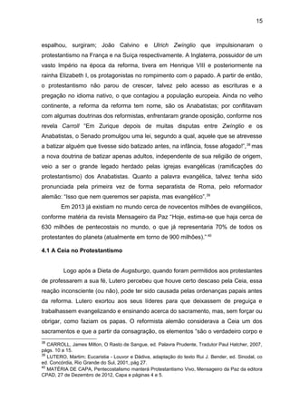15
espalhou, surgiram; João Calvino e Ulrich Zwínglio que impulsionaram o
protestantismo na França e na Suíça respectivamente. A Inglaterra, possuidor de um
vasto Império na época da reforma, tivera em Henrique VIII e posteriormente na
rainha Elizabeth I, os protagonistas no rompimento com o papado. A partir de então,
o protestantismo não parou de crescer, talvez pelo acesso as escrituras e a
pregação no idioma nativo, o que contagiou a população europeia. Ainda no velho
continente, a reforma da reforma tem nome, são os Anabatistas; por conflitavam
com algumas doutrinas dos reformistas, enfrentaram grande oposição, conforme nos
revela Carroll “Em Zurique depois de muitas disputas entre Zwínglio e os
Anabatistas, o Senado promulgou uma lei, segundo a qual, aquele que se atrevesse
a batizar alguém que tivesse sido batizado antes, na infância, fosse afogado!”,38
mas
a nova doutrina de batizar apenas adultos, independente de sua religião de origem,
veio a ser o grande legado herdado pelas igrejas evangélicas (ramificações do
protestantismo) dos Anabatistas. Quanto a palavra evangélica, talvez tenha sido
pronunciada pela primeira vez de forma separatista de Roma, pelo reformador
alemão: “Isso que nem queremos ser papista, mas evangélico”.39
Em 2013 já existiam no mundo cerca de novecentos milhões de evangélicos,
conforme matéria da revista Mensageiro da Paz “Hoje, estima-se que haja cerca de
630 milhões de pentecostais no mundo, o que já representaria 70% de todos os
protestantes do planeta (atualmente em torno de 900 milhões).”.40
4.1 A Ceia no Protestantismo
Logo após a Dieta de Augsburgo, quando foram permitidos aos protestantes
de professarem a sua fé, Lutero percebeu que houve certo descaso pela Ceia, essa
reação inconsciente (ou não), pode ter sido causada pelas ordenanças papais antes
da reforma. Lutero exortou aos seus líderes para que deixassem de preguiça e
trabalhassem evangelizando e ensinando acerca do sacramento, mas, sem forçar ou
obrigar, como faziam os papas. O reformista alemão considerava a Ceia um dos
sacramentos e que a partir da consagração, os elementos “são o verdadeiro corpo e
38
CARROLL, James Milton, O Rasto de Sangue, ed. Palavra Prudente, Tradutor Paul Hatcher, 2007,
págs. 10 a 15.
39
LUTERO, Martim; Eucaristia - Louvor e Dádiva, adaptação do texto Rui J. Bender, ed. Sinodal, co
ed. Concórdia, Rio Grande do Sul, 2001, pág 27.
40
MATÉRIA DE CAPA, Pentecostalismo manterá Protestantismo Vivo, Mensageiro da Paz da editora
CPAD, 27 de Dezembro de 2012, Capa e páginas 4 e 5.
 