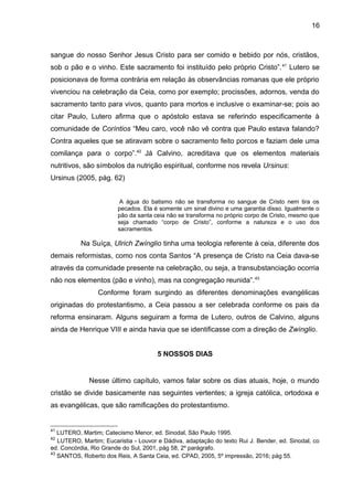 16
sangue do nosso Senhor Jesus Cristo para ser comido e bebido por nós, cristãos,
sob o pão e o vinho. Este sacramento foi instituído pelo próprio Cristo”.41
Lutero se
posicionava de forma contrária em relação às observâncias romanas que ele próprio
vivenciou na celebração da Ceia, como por exemplo; procissões, adornos, venda do
sacramento tanto para vivos, quanto para mortos e inclusive o examinar-se; pois ao
citar Paulo, Lutero afirma que o apóstolo estava se referindo especificamente à
comunidade de Coríntios “Meu caro, você não vê contra que Paulo estava falando?
Contra aqueles que se atiravam sobre o sacramento feito porcos e faziam dele uma
comilança para o corpo”.42
Já Calvino, acreditava que os elementos materiais
nutritivos, são símbolos da nutrição espiritual, conforme nos revela Ursinus:
Ursinus (2005, pág. 62)
A água do batismo não se transforma no sangue de Cristo nem tira os
pecados. Ela é somente um sinal divino e uma garantia disso. Igualmente o
pão da santa ceia não se transforma no próprio corpo de Cristo, mesmo que
seja chamado “corpo de Cristo”, conforme a natureza e o uso dos
sacramentos.
Na Suíça, Ulrich Zwínglio tinha uma teologia referente à ceia, diferente dos
demais reformistas, como nos conta Santos “A presença de Cristo na Ceia dava-se
através da comunidade presente na celebração, ou seja, a transubstanciação ocorria
não nos elementos (pão e vinho), mas na congregação reunida”.43
Conforme foram surgindo as diferentes denominações evangélicas
originadas do protestantismo, a Ceia passou a ser celebrada conforme os pais da
reforma ensinaram. Alguns seguiram a forma de Lutero, outros de Calvino, alguns
ainda de Henrique VIII e ainda havia que se identificasse com a direção de Zwínglio.
5 NOSSOS DIAS
Nesse último capítulo, vamos falar sobre os dias atuais, hoje, o mundo
cristão se divide basicamente nas seguintes vertentes; a igreja católica, ortodoxa e
as evangélicas, que são ramificações do protestantismo.
41
LUTERO, Martim; Catecismo Menor, ed. Sinodal, São Paulo 1995.
42
LUTERO, Martim; Eucaristia - Louvor e Dádiva, adaptação do texto Rui J. Bender, ed. Sinodal, co
ed. Concórdia, Rio Grande do Sul, 2001, pág 58, 2º parágrafo.
43
SANTOS, Roberto dos Reis, A Santa Ceia, ed. CPAD, 2005, 5º impressão, 2016; pág 55.
 