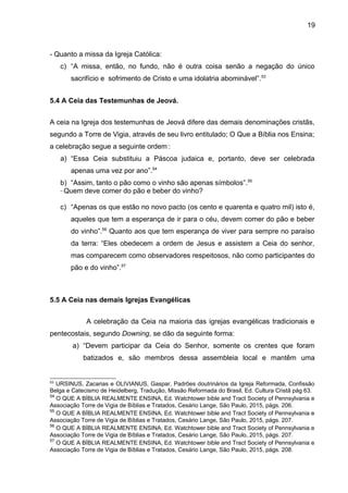19
- Quanto a missa da Igreja Católica:
c) “A missa, então, no fundo, não é outra coisa senão a negação do único
sacrifício e sofrimento de Cristo e uma idolatria abominável”.53
5.4 A Ceia das Testemunhas de Jeová.
A ceia na Igreja dos testemunhas de Jeová difere das demais denominações cristãs,
segundo a Torre de Vigia, através de seu livro entitulado; O Que a Bíblia nos Ensina;
a celebração segue a seguinte ordem:
:
a) “Essa Ceia substituiu a Páscoa judaica e, portanto, deve ser celebrada
apenas uma vez por ano”.54
b) “Assim, tanto o pão como o vinho são apenas símbolos”.55
_
Quem deve comer do pão e beber do vinho?
c) “Apenas os que estão no novo pacto (os cento e quarenta e quatro mil) isto é,
aqueles que tem a esperança de ir para o céu, devem comer do pão e beber
do vinho”.56
Quanto aos que tem esperança de viver para sempre no paraíso
da terra: “Eles obedecem a ordem de Jesus e assistem a Ceia do senhor,
mas comparecem como observadores respeitosos, não como participantes do
pão e do vinho”.57
5.5 A Ceia nas demais Igrejas Evangélicas
A celebração da Ceia na maioria das igrejas evangélicas tradicionais e
pentecostais, segundo Downing, se dão da seguinte forma:
a) “Devem participar da Ceia do Senhor, somente os crentes que foram
batizados e, são membros dessa assembleia local e mantêm uma
53
URSINUS, Zacarias e OLIVIANUS, Gaspar, Padrões doutrinários da Igreja Reformada, Confissão
Belga e Catecismo de Heidelberg, Tradução, Missão Reformada do Brasil, Ed. Cultura Cristã pág 63.
54
O QUE A BÍBLIA REALMENTE ENSINA, Ed. Watchtower bible and Tract Society of Pennsylvania e
Associação Torre de Vigia de Bíblias e Tratados, Cesário Lange, São Paulo, 2015, págs. 206.
55
O QUE A BÍBLIA REALMENTE ENSINA, Ed. Watchtower bible and Tract Society of Pennsylvania e
Associação Torre de Vigia de Bíblias e Tratados, Cesário Lange, São Paulo, 2015, págs. 207.
56
O QUE A BÍBLIA REALMENTE ENSINA, Ed. Watchtower bible and Tract Society of Pennsylvania e
Associação Torre de Vigia de Bíblias e Tratados, Cesário Lange, São Paulo, 2015, págs. 207.
57
O QUE A BÍBLIA REALMENTE ENSINA, Ed. Watchtower bible and Tract Society of Pennsylvania e
Associação Torre de Vigia de Bíblias e Tratados, Cesário Lange, São Paulo, 2015, págs. 208.
 