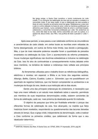 21
Na igreja antiga, a Santa Ceia constituiu o ponto ciulminante do culto
cristão. É no momento da celebração da ceia que se reavalia a unidade e a
comunhão crista. É por essa razão, é que a celebração da ceia sucedia a
festa do amor durante os primeiros anos da igreja. Realizava-se a ceia com
o pão e o vinho utilizado na festa do amor, onde os membros partilhavam os
alimentos que traziam, numa verdadeira festa de amor e confraternização,
celebrando a comunhão horizontal profetizada por João “Se andarmos na
luz, como Ele está na luz está, temos comunhão uns com os outros, e o
sanfue de Jesus Cristo, seu Filho, nos purifica de todo o pecado”(1 João 1;
7).60
Após esse período, a ceia passou a ser celebrada conforme as circunstância
e características de cada cidade; em certos locais as reuniões eram relizadas de
forma desorganizada, em outros de forma mais tímida, isso devido a perseguição.
Mas, o que de mais relevante podemos ressaltar foram a quantidade de preceitos
enxertados na celebração da Ceia. Com o acontecimento da reforma protestante,
houve mudanças significativas nas doutrinas eclesiásticas e inclusive na celebração
da Ceia. Isso foi alvo de controvérsias e consequentemente muitos debates entre
seus membros, na tentativa de realizar a ordenança mais voltada aos princípios
bíblicos.
As ferramentas utilizadas para o trabalho foram as referências bibliográfica,
eletrônica e revistas; em especial; a Bíblia e os livros dos seguintes autores:
Alberigo, Bellito, Calvino, Eusébio, Lutero e Schneider, que me possibilitaram um
apanhado de registros históricos, que me fizeram compreender os acréssimos e as
mudanças da liturgia da ceia, desde a sua instituição até os dias atuais.
Sendo uma das principais ordenanças do cristianismo, é necessário que
haja uma maior reflexão e um estudo mais detalhado sobre o assunto, permitindo
aos membros de suas respectivas denominações cristãs, estarem concientes da
forma de celebração, cada vez mais próxima da idealizada quando foi instituida.
O objetivo da pesquisa que tinha por finalidade entender o porque das
diferentes formas de celebração da ceia, fora alcançado, na medida que fatos
históricos foram revelados, respondendo os questionamentos das lacunas deixadas
através do tempo. Que a igreja cristã, independente da denominação, volte a realizar
a Ceia conforme os primeiros cristãos, que celebravam da forma que o seu
idealizador determinou.
60
SANTOS, Roberto dos Reis, A Santa Ceia, ed. CPAD, 2005, 5º impressão, 2016; pág 55.
 