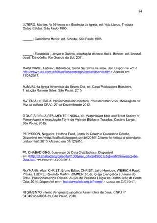 24
LUTERO, Martim; As 95 teses e a Essência da Igreja, ed. Vida Livros, Tradutor
Carlos Caldas, São Paulo 1995.
______; Catecismo Menor, ed. Sinodal, São Paulo 1995.
______; Eucaristia - Louvor e Dádiva, adaptação do texto Rui J. Bender, ed. Sinodal,
co ed. Concórdia, Rio Grande do Sul, 2001.
MAISONAVE, Fabiano, Biblioteca, Como Se Conta os anos, Uol, Disponível em:<
http://www1.uol.com.br/bibliot/linhadotempo/contandoanos.htm> Acesso em
11/04/2017.
MANUAL da Igreja Adventista do Sétimo Dia, ed. Casa Publicadora Brasileira,
Tradução Raniere Sales, São Paulo, 2015.
MATÉRIA DE CAPA, Pentecostalismo manterá Protestantismo Vivo, Mensageiro da
Paz da editora CPAD, 27 de Dezembro de 2012.
O QUE A BÍBLIA REALMENTE ENSINA, ed. Watchtower bible and Tract Society of
Pennsylvania e Associação Torre de Vigia de Bíblias e Tratados, Cesário Lange,
São Paulo, 2015.
PÉRYSSON, Nogueira, História Fácil, Como foi Criado o Calendário Cristão,
Disponível em:<http://histfacil.blogspot.com.br/2010/12/como-foi-criado-o-calendario-
cristao.html, 2010.>Acesso em 03/12/2016.
PT. CHABAD.ORG, Conversor de Data Civil/Judaica, Disponível
em:<http://pt.chabad.org/calendar/1000year_cdo/aid/900173/jewish/Conversor-de-
Data.htm,>Acesso em 22/03/2017.
RAYMANN, Alcir, CHRIST, Bruno Edgar, CHRIST, Jairo Henrique, WEIRICH, Paulo
Proske, LUDKE, Reinaldo Martim, ZIMMER, Rudi, Igreja Evangélica Luterana do
Brasil, Posicionamentos Oficiais, Auxílio de Pessoas Leigas na Distribuição da Santa
Ceia, 2014, Disponível em:< http://www.ielb.org.br/home/.> Acesso em 22/03/2017.
REGIMENTO Interno da Igreja Evangélica Assembleia de Deus, CNPJ nº
04.045.052/0001-35, São Paulo, 2010.
 
