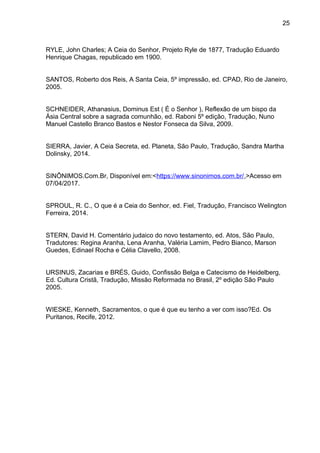 25
RYLE, John Charles; A Ceia do Senhor, Projeto Ryle de 1877, Tradução Eduardo
Henrique Chagas, republicado em 1900.
SANTOS, Roberto dos Reis, A Santa Ceia, 5º impressão, ed. CPAD, Rio de Janeiro,
2005.
SCHNEIDER, Athanasius, Dominus Est ( É o Senhor ), Reflexão de um bispo da
Ásia Central sobre a sagrada comunhão, ed. Raboni 5º edição, Tradução, Nuno
Manuel Castello Branco Bastos e Nestor Fonseca da Silva, 2009.
SIERRA, Javier, A Ceia Secreta, ed. Planeta, São Paulo, Tradução, Sandra Martha
Dolinsky, 2014.
SINÔNIMOS.Com.Br, Disponível em:<https://www.sinonimos.com.br/,>Acesso em
07/04/2017.
SPROUL, R. C., O que é a Ceia do Senhor, ed. Fiel, Tradução, Francisco Welington
Ferreira, 2014.
STERN, David H. Comentário judaico do novo testamento, ed. Atos, São Paulo,
Tradutores: Regina Aranha, Lena Aranha, Valéria Lamim, Pedro Bianco, Marson
Guedes, Edinael Rocha e Célia Clavello, 2008.
URSINUS, Zacarias e BRÉS, Guido, Confissão Belga e Catecismo de Heidelberg,
Ed. Cultura Cristã, Tradução, Missão Reformada no Brasil, 2º edição São Paulo
2005.
WIESKE, Kenneth, Sacramentos, o que é que eu tenho a ver com isso?Ed. Os
Puritanos, Recife, 2012.
 
