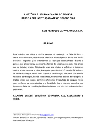 A HISTÓRIA E LITURGIA DA CEIA DO SENHOR:
DESDE A SUA INSTITUIÇÃO ATÉ OS NOSSOS DIAS
LUIZ HENRIQUE CARVALHO DA SILVA•
RESUMO
Esse trabalho visa relatar a história existente na celebração da Ceia do Senhor,
desde a sua instituição, revelada nos versículos dos evangelhos, até os dias atuais.
Buscando respostas, para entendermos as teologias desenvolvidas, durante o
período que proporcionou as diferentes formas de celebração da ceia, nas igrejas
que se intitulam cristãs. Objetivando levar aos cristãos a refletirem e buscarem
realizar a ceia conforme a intenção daquele que a instituiu. O trabalho foi realizado
de forma cronológica, tendo como objetivo a determinação das datas dos eventos
revelados por teólogos, líderes eclesiásticos, historiadores; através da bibliografia e
órgãos oficiais das igrejas, conforme referências. O resultado da pesquisa revela
que; conforme as circunstâncias e a localidade foram inseridos preceitos que
tornaram a Ceia em uma liturgia diferente daquela que o fundador do cristianismo
prescreveu.
PALAVRAS CHAVES: COMUNHÃO, EUCARISTIA, PÃO, SACRAMENTO E
VINHO.
∗
Silva, Luiz Henrique Carvalho. Email: lhcsuiz@gmail.com
Trabalho de conclusão de curso, apresentado a Faecad, para exigência parcial para obtenção de
título de Bacharel em Teologia.
 