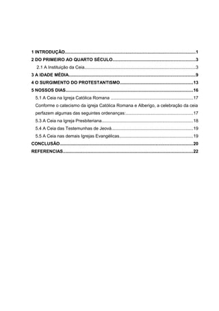 1 INTRODUÇÃO...........................................................................................................1
2 DO PRIMEIRO AO QUARTO SÉCULO....................................................................3
2.1 A Instituição da Ceia...........................................................................................3
3 A IDADE MÉDIA........................................................................................................9
4 O SURGIMENTO DO PROTESTANTISMO............................................................13
5 NOSSOS DIAS.........................................................................................................16
5.1 A Ceia na Igreja Católica Romana ....................................................................17
Conforme o catecismo da igreja Católica Romana e Alberigo, a celebração da ceia
perfazem algumas das seguintes ordenanças:.......................................................17
5.3 A Ceia na Igreja Presbiteriana...........................................................................18
5.4 A Ceia das Testemunhas de Jeová...................................................................19
5.5 A Ceia nas demais Igrejas Evangélicas............................................................19
CONCLUSÃO.............................................................................................................20
REFERENCIAS...........................................................................................................22
 