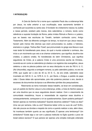 1
1 INTRODUÇÃO
A Ceia do Senhor foi o nome que o apóstolo Paulo deu a ordenança feita
por Jesus, na noite anterior a sua crucificação, esse sacramento também é
conhecido por eucaristia ou santa ceia. O fundador do cristianismo nasceu na Judéia
e nesse período, existiam pelo menos, dois calendários; o romano, tendo como
referência a suposta fundação de Roma, pelos irmãos Rômulo e Remo e o judaico,
que se baseia nas escrituras do Tanakh, também conhecido como; Antigo
Testamento. Além da diferente contagem do tempo, no local em que Jesus nasceu,
haviam pelo menos três idiomas que eram pronunciados na Judéia; o hebraico,
aramaico e o grego. Yeshua Ben Yosef, que pronunciado no grego soa Iêsous e que
mais tarde foi transliterado para Jesus, do qual o mundo ocidental o conhece, deu
início a um movimento que veio a se chamar cristianismo, que significa; doutrina dos
cristãos, a palavra cristão, foi transliterada do latim Christianos, que significa
seguidores de Cristo, já a palavra Cristo é uma pronúncia escrita de Christos..
Levando-se em conta os calendários já citados e os registros dos evangelhos; Jesus
celebrou a ceia na páscoa judaica com os seus discípulos no ano de 783 A. U. C.
(Ab Urbcondita), segundo a contagem romana, ou pelo calendário judaico, no ano de
3790, que supõe ser o ano de 30 ou 33 D. C., da era cristã, calendário esse
inventado em 525 D. C. ou 1278 A. U. C., por Denis, o Exíguo, a pedido do papa
João I. Essas datas são aproximadas, pois não podemos precisar o ano, devido à
escassez de documentos da época e as diferentes opiniões dos pesquisadores.
Retornando ao tema motivador desse trabalho, se levar em consideração,
que um pedido do Senhor Jesus é uma ordenança, então, a Ceia do Senhor passa a
ser uma doutrina que os seus seguidores devem realizar. Com o crescimento da
comunidade messiânica, houve a necessidade de organizar essa doutrina e
consequentemente, começaram a vir os questionamentos; Quem poderia participar?
Seriam apenas os membros batizados? Quando devemos celebrar? Todos os dias?
Uma vez por semana, mês ou ano? Devemos beber vinho ou suco de uva? Enfim,
não são poucos as dúvidas a respeito de como e quando realizar a ceia, além disso,
há incertezas também quanto ao seu significado; É apenas uma lembrança? Um
simbolismo? Existe algo a ver com a páscoa instituída no Egito quando o povo de
Israel esteve escravo? O que parecia ser apenas uma simples instrução ordenada
 