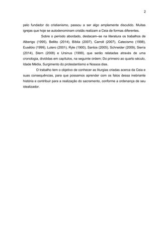 2
pelo fundador do cristianismo, passou a ser algo amplamente discutido. Muitas
igrejas que hoje se autodenominam cristãs realizam a Ceia de formas diferentes.
Sobre o período abordado, destacam–se na literatura os trabalhos de
Alberigo (1995), Bellito (2014), Bíblia (2007), Carroll (2007), Catecismo (1998),
Eusébio (1999), Lutero (2001), Ryle (1900), Santos (2005), Schneider (2009), Sierra
(2014), Stern (2008) e Ursinus (1999), que serão relatadas através de uma
cronologia, divididas em capítulos, na seguinte ordem; Do primeiro ao quarto século,
Idade Média, Surgimento do protestantismo e Nossos dias.
O trabalho tem o objetivo de conhecer as liturgias criadas acerca da Ceia e
suas consequências, para que possamos aprender com os fatos dessa inebriante
história e contribuir para a realização do sacramento, conforme a ordenança de seu
idealizador.
 