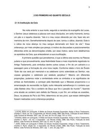 3
2 DO PRIMEIRO AO QUARTO SÉCULO
2.1 A Instituição da Ceia
Na noite anterior a sua morte, segundo a narrativa do evangelho de Lucas,
o Senhor Jesus celebrava a páscoa com seus discípulos, em certo momento, tomou
um pão e o repartiu dizendo: “Isto é o meu corpo oferecido por vós; fazei isto em
memória de mim. Semelhantemente depois de cear, tomou o cálice, dizendo: Este é
o cálice da nova aliança no meu sangue derramado em favor de vós”.1
Essa
ordenança, por mais simples que pareça, é motivo de discussões e posicionamentos
diferentes entre as denominações cristãs, por esse motivo, seria bom detalharmos
os episódios da Ceia, que antecederam a sua crucificação.
A primeira questão que percebemos, é que a última ceia ocorreu na Páscoa
judaica e que provavelmente, essa festividade fosse a mais importante registrada no
Antigo Testamento, pois simboliza dentre outras coisas; o fim de um cativeiro e a
passagem para a formação de uma nova nação. Conforme relata o livro de Êxodo
“Este dia vos será por memorial e os celebrarei como solenidade ao Senhor; nas
vossas gerações o celebrarei por estatuto perpétuo”.2
Mesmo em diferentes
proporções, podemos notar a similaridade entre os símbolos e os significados de
ambas as festividades; a começar pela liberdade que o Messias proporciona e a
emancipação da escravidão no Egito; outra relevante semelhança é o cordeiro que
João Batista citou “Eis o cordeiro de Deus que tira o pecado do mundo”3
, fazendo
uma alusão ao cordeiro sem defeito da Páscoa, e por fim, em ambas as ocasiões,
Deus, na pessoa do Pai e do Filho, determinou ao seu povo, que essas celebrações
fossem realizadas como ordenança perpétua.
1
LUCAS; Bíblia em português, A Bíblia de Estudo Anotada Expandida: Antigo e Novo Testamento,
Charles C. Ryrie, ed. rev. e expandida, ed. Mundo cristão, SBB, São Paulo, Tradução do texto Bíblico:
João Ferreira de Almeida, 2007, cap. 22; vers. de 19 e 20, págs. 1011 e 1012.
2
ÊXODO, Bíblia em português, A Bíblia de Estudo Anotada Expandida: Antigo e Novo Testamento,
Charles C. Ryrie – ed. rev. e expandida – ed. Mundo cristão, SBB, São Paulo, Tradução do texto
Bíblico: João Ferreira de Almeida, 2007.cap.12; vers.14, pág 72.
3
JOÃO, Bíblia em português A Bíblia de Estudo Anotada Expandida: Antigo e Novo Testamento,
Charles C. Ryrie, edição rev. e expandida, ed. Mundo cristão, SBB, São Paulo, Tradução do texto
Bíblico: João Ferreira de Almeida, 2007, cap. 1, vers. 29, pág 1021.
 