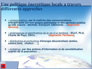 -  consommatrice ,  par la maîtrise des consommations énergétiques sur son  propre patrimoine  et des  services publics  qu’elle assure : déchets, transport, bâtiments… ( Approche Service ), -  aménageuse et planificatrice de la vie d’un territoire   : SCoT, PLU, Charte de Pays, ZACs…  ( Approche Territoire ), -  distributrice et productrice  d'énergie décentralisée (éolien, solaire,bois,  chaleur, …), -  incitatrice ,  par des actions d'information et de sensibilisation auprès de la population … Une politique énergétique locale a travers différentes approches 