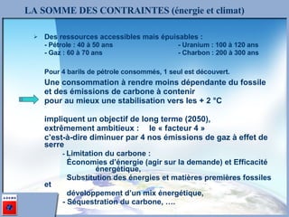 Des ressources accessibles mais épuisables : - Pétrole : 40 à 50 ans - Uranium : 100 à 120 ans - Gaz : 60 à 70 ans - Charbon : 200 à 300 ans Pour 4 barils de pétrole consommés, 1 seul est découvert. Une consommation à rendre moins dépendante du fossile  et des émissions de carbone à contenir  pour au mieux une stabilisation vers les + 2 °C impliquent un objectif de long terme (2050),  extrêmement ambitieux : le « facteur 4 »  c’est-à-dire diminuer par 4 nos émissions de gaz à effet de serre -  Limitation du carbone :     Économies d’énergie (agir sur la demande) et Efficacité      énergétique,      Substitution des énergies et matières premières fossiles et      développement d’un mix énergétique, - Séquestration du carbone, …. LA SOMME DES CONTRAINTES (énergie et climat) 