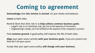Coming to agreement
Acknowledge that this tension is normal. It’s just checks and balances.
Listen to both sides.
Remind them that their role is to help achieve common business goals.
• Legal’s role is to minimize risk, but not at the expense of innovation.
• Engineering’s needs can’t be fulﬁlled at the expense of the company’s survival.
Find common ground. A good policy will improve the life of both sides.
Align your open source activity with your business goals. If you are a patent troll,
then don’t do open source.
Accept that your open source policy will change with your business.
 