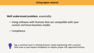 Well understood problem, essentially:
• Using software with licenses that are compatible with your
current and future business model.
• Compliance.
Using open source
Tip: a common issue is missing licenses. Equip engineering with a process
(and issue or pull request templates) to request proper OSI-approved licenses.
 