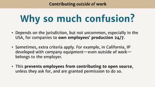 Contributing outside of work
Why so much confusion?
• Depends on the jurisdiction, but not uncommon, especially in the
USA, for companies to own employees’ production 24/7.
• Sometimes, extra criteria apply. For example, in California, IP
developed with company equipment—even outside of work—
belongs to the employer.
• This prevents employees from contributing to open source,
unless they ask for, and are granted permission to do so.
 