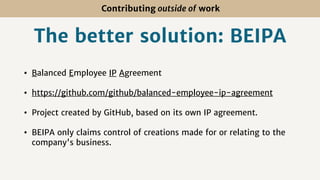 Contributing outside of work
The better solution: BEIPA
• Balanced Employee IP Agreement
• https://github.com/github/balanced-employee-ip-agreement
• Project created by GitHub, based on its own IP agreement.
• BEIPA only claims control of creations made for or relating to the
company's business.
 