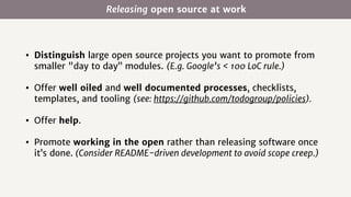 Releasing open source at work
• Distinguish large open source projects you want to promote from
smaller "day to day” modules. (E.g. Google’s < 100 LoC rule.)
• Offer well oiled and well documented processes, checklists,
templates, and tooling (see: https://github.com/todogroup/policies).
• Offer help.
• Promote working in the open rather than releasing software once
it’s done. (Consider README-driven development to avoid scope creep.)
 