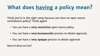 What does having a policy mean?
Think you’re in the right camp because you have an open source
contribution policy? Think again!
• You can have a very restrictive open source policy.
• You can have a very bureaucratic process to obtain approval.
• You can have a very opaque process to obtain approval.
None of these are fun!
 