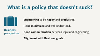 What is a policy that doesn’t suck?
Engineering to be happy and productive.
Risks minimized and well understood.
Good communication between legal and engineering.
Alignment with Business goals.
Business
perspective
 