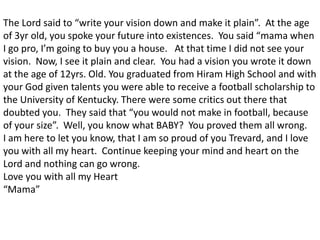 The Lord said to “write your vision down and make it plain”.  At the age of 3yr old, you spoke your future into existences.  You said “mama when I go pro, I’m going to buy you a house.   At that time I did not see your vision.  Now, I see it plain and clear.  You had a vision you wrote it down at the age of 12yrs. Old. You graduated from Hiram High School and with your God given talents you were able to receive a football scholarship to the University of Kentucky. There were some critics out there that doubted you.  They said that “you would not make in football, because of your size”.  Well, you know what BABY?  You proved them all wrong.   I am here to let you know, that I am so proud of you Trevard, and I love you with all my heart.  Continue keeping your mind and heart on the Lord and nothing can go wrong. Love you with all my Heart“Mama”