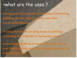•what are the uses ?
Linings provide a neat finish and conceal interfacing,
padding, the raw edges of seams,and other
constructiondetails.
A liningreduces the wearingstrainon clothing,
extending the useful life of the lined garment.
A smooth liningallowsa coat or jacketto to slip on
over Other clothingeasily, and linings add warmthto
cold-weatherwear.
 