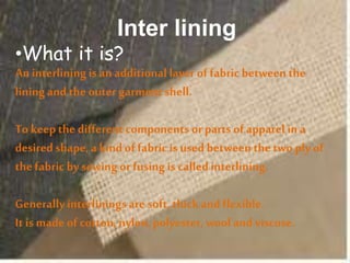 Inter lining
•What it is?
An interliningis an additional layer of fabric between the
liningand the outer garment shell.
To keepthe different components or parts of apparel ina
desired shape, a kindof fabric is used between the two ply of
the fabric by sewing or fusingis calledinterlining.
Generallyinterliningsare soft, thickand flexible.
It is made of cotton, nylon,polyester, wool andviscose.
 